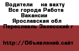 Водители BC на вахту. - Все города Работа » Вакансии   . Ярославская обл.,Переславль-Залесский г.